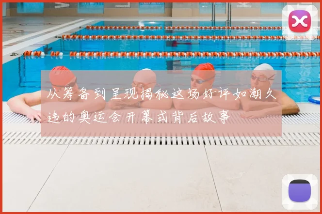 从筹备到呈现揭秘这场好评如潮久违的奥运会开幕式背后故事