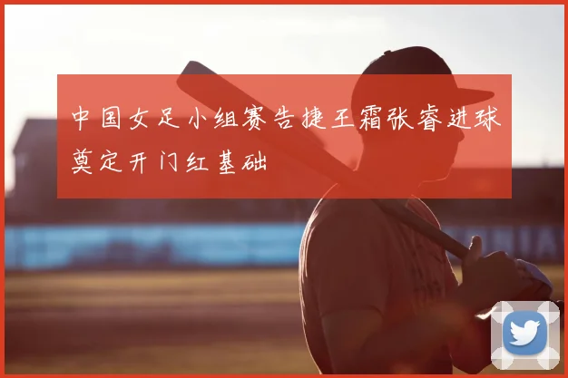 中国女足小组赛告捷王霜张睿进球奠定开门红基础