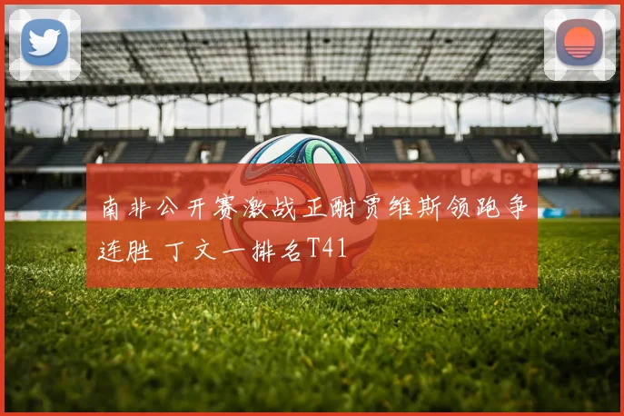 南非公开赛激战正酣贾维斯领跑争连胜 丁文一排名T41