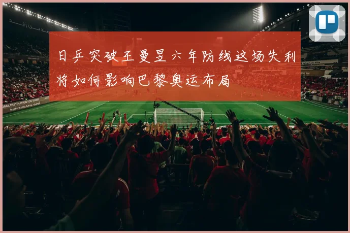 日乒突破王曼昱六年防线这场失利将如何影响巴黎奥运布局