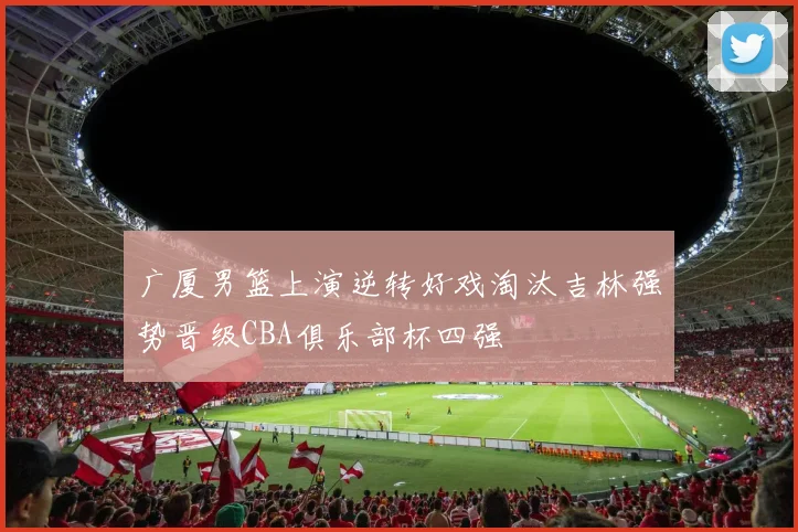 广厦男篮上演逆转好戏淘汰吉林强势晋级CBA俱乐部杯四强