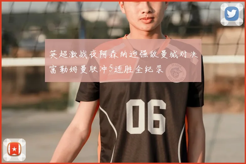 英超激战夜阿森纳迎强敌曼城对决富勒姆曼联冲5连胜全纪录