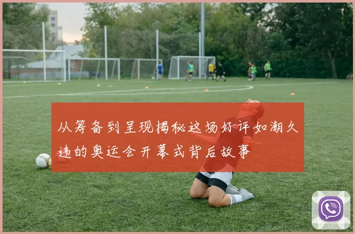 从筹备到呈现揭秘这场好评如潮久违的奥运会开幕式背后故事