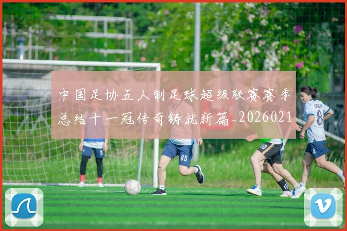 中国足协五人制足球超级联赛赛季总结十一冠传奇铸就新篇_20260213232434