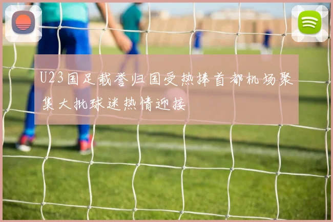 U23国足载誉归国受热捧首都机场聚集大批球迷热情迎接