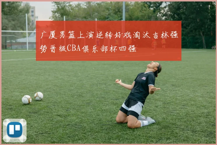 广厦男篮上演逆转好戏淘汰吉林强势晋级CBA俱乐部杯四强