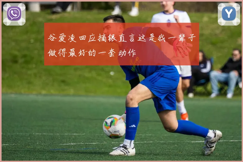 谷爱凌回应摘银直言这是我一辈子做得最好的一套动作