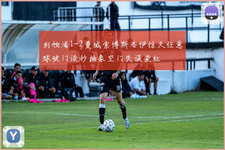 利物浦1-2曼城索博斯洛伊惊天任意球破门读秒抽象空门失误染红