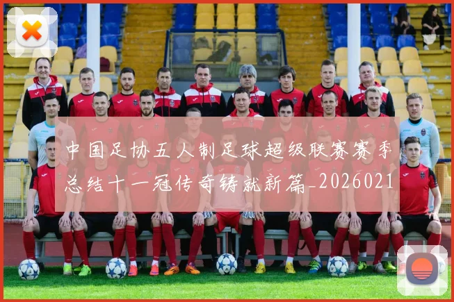 中国足协五人制足球超级联赛赛季总结十一冠传奇铸就新篇_20260213232434
