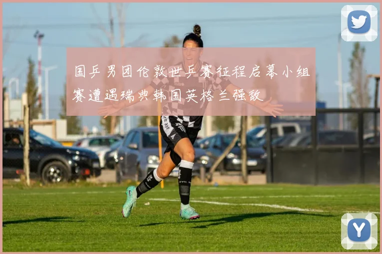 国乒男团伦敦世乒赛征程启幕小组赛遭遇瑞典韩国英格兰强敌