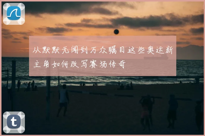 从默默无闻到万众瞩目这些奥运新主角如何改写赛场传奇