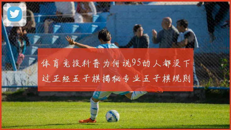 体育竞技科普为何说95的人都没下过正经五子棋揭秘专业五子棋规则