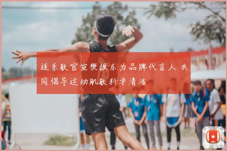 适乐肤官宣樊振东为品牌代言人 共同倡导运动肌肤科学清洁